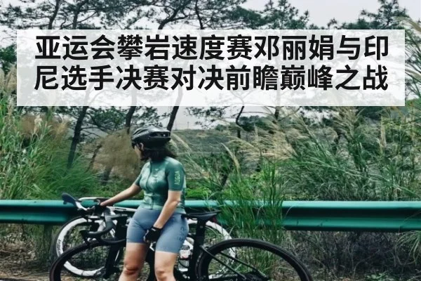 亚运会攀岩速度赛邓丽娟与印尼选手决赛对决前瞻巅峰之战