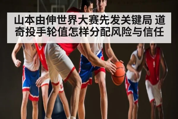 山本由伸世界大赛先发关键局 道奇投手轮值怎样分配风险与信任